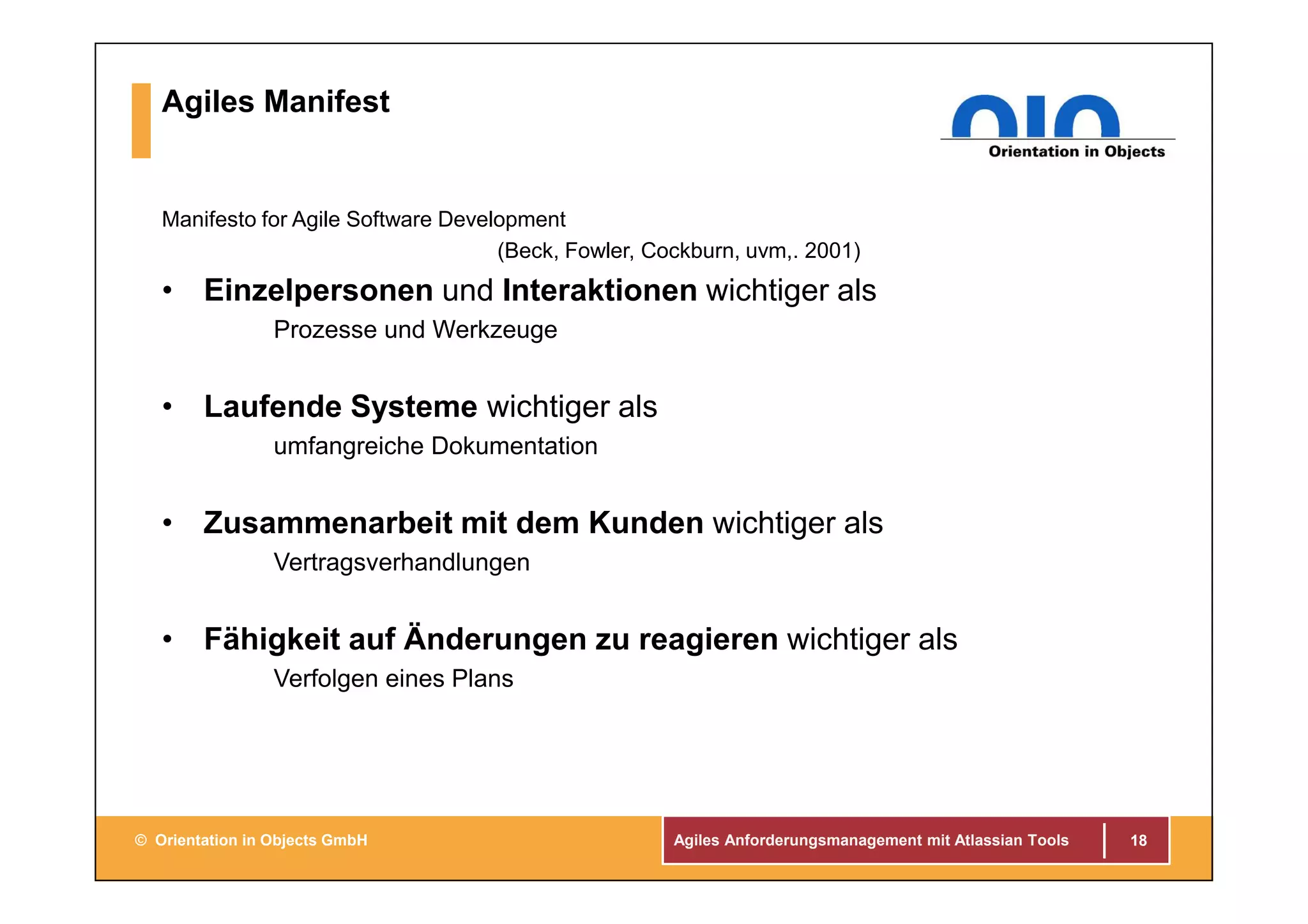 Agiles Anforderungsmanagement mit Atlassian Tools© Orientation in Objects GmbH
Agiles Manifest
Manifesto for Agile Software Development
(Beck, Fowler, Cockburn, uvm,. 2001)
• Einzelpersonen und Interaktionen wichtiger als
Prozesse und Werkzeuge
• Laufende Systeme wichtiger als
umfangreiche Dokumentation
• Zusammenarbeit mit dem Kunden wichtiger als
Vertragsverhandlungen
• Fähigkeit auf Änderungen zu reagieren wichtiger als
Verfolgen eines Plans
18
 