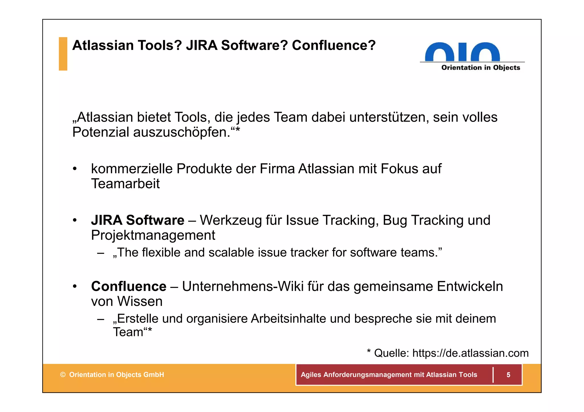 Agiles Anforderungsmanagement mit Atlassian Tools© Orientation in Objects GmbH
Atlassian Tools? JIRA Software? Confluence?
„Atlassian bietet Tools, die jedes Team dabei unterstützen, sein volles
Potenzial auszuschöpfen.“*
• kommerzielle Produkte der Firma Atlassian mit Fokus auf
Teamarbeit
• JIRA Software – Werkzeug für Issue Tracking, Bug Tracking und
Projektmanagement
– „The flexible and scalable issue tracker for software teams.”
• Confluence – Unternehmens-Wiki für das gemeinsame Entwickeln
von Wissen
– „Erstelle und organisiere Arbeitsinhalte und bespreche sie mit deinem
Team“*
5
* Quelle: https://de.atlassian.com
 