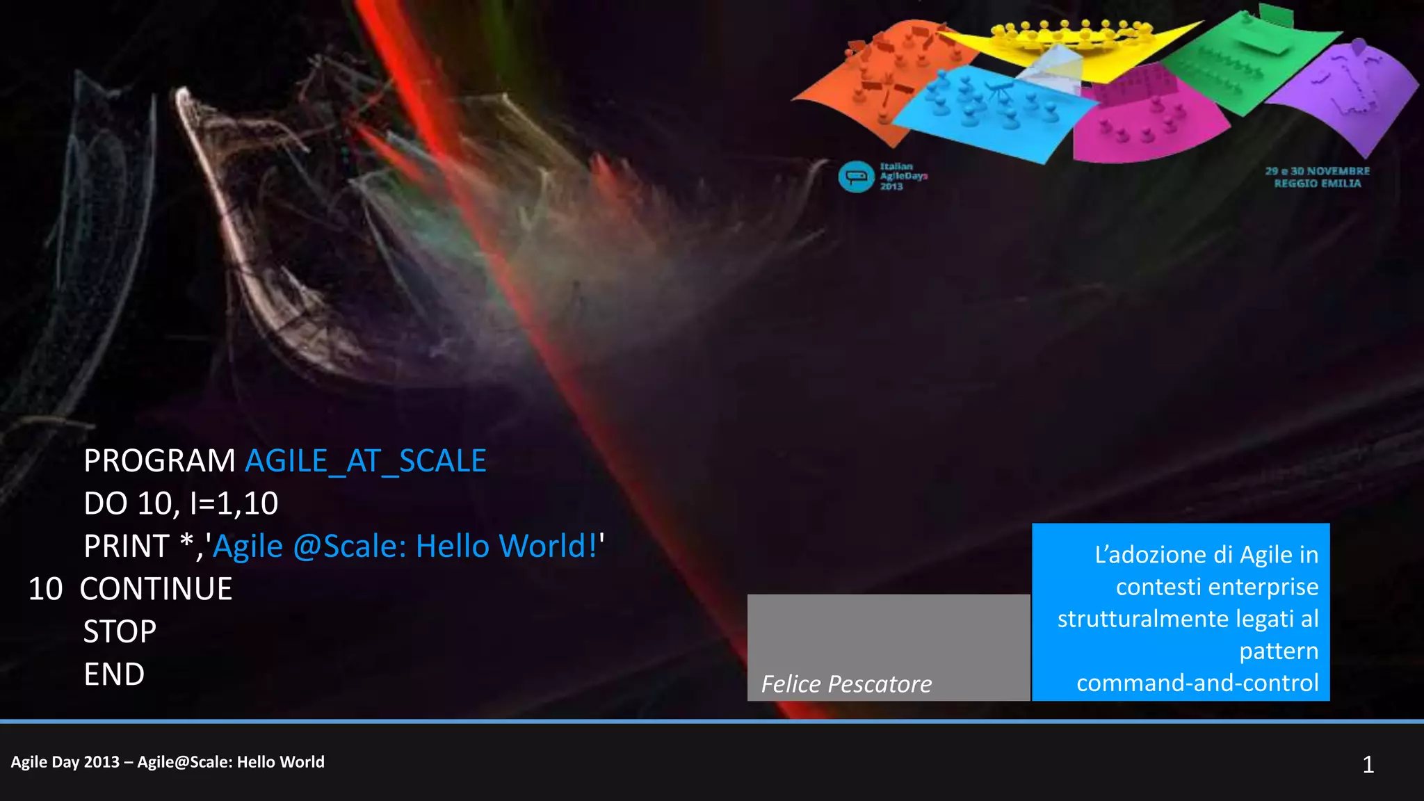 PROGRAM AGILE_AT_SCALE
DO 10, I=1,10
PRINT *,'Agile @Scale: Hello World!'
10 CONTINUE
STOP
END
Agile Day 2013 – Agile@Scale: Hello World

Felice Pescatore

L’adozione di Agile in
contesti enterprise
strutturalmente legati al
pattern
command-and-control
1

 