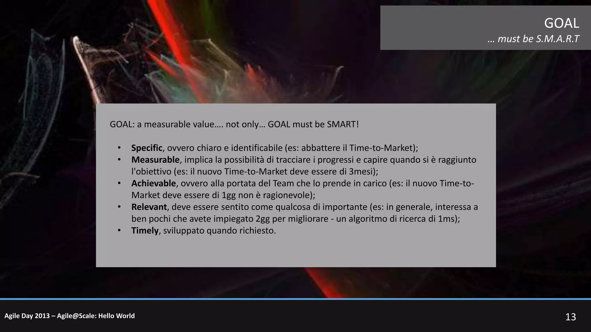 GOAL
… must be S.M.A.R.T

GOAL: a measurable value…. not only… GOAL must be SMART!
•
•
•

•
•

Specific, ovvero chiaro e identificabile (es: abbattere il Time-to-Market);
Measurable, implica la possibilità di tracciare i progressi e capire quando si è raggiunto
l'obiettivo (es: il nuovo Time-to-Market deve essere di 3mesi);
Achievable, ovvero alla portata del Team che lo prende in carico (es: il nuovo Time-toMarket deve essere di 1gg non è ragionevole);
Relevant, deve essere sentito come qualcosa di importante (es: in generale, interessa a
ben pochi che avete impiegato 2gg per migliorare - un algoritmo di ricerca di 1ms);
Timely, sviluppato quando richiesto.

Agile Day 2013 – Agile@Scale: Hello World

13

 