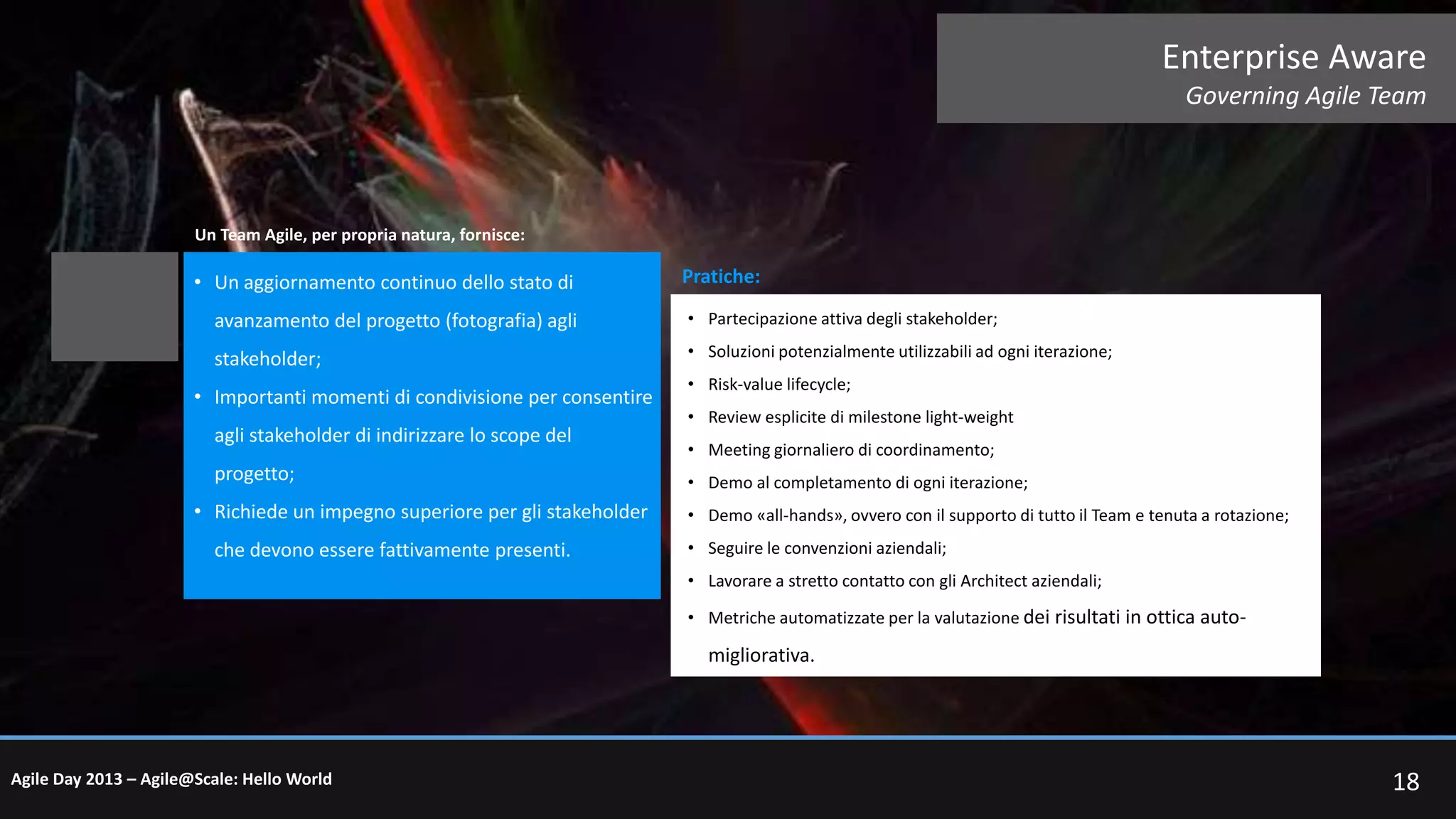 Enterprise Aware
Governing Agile Team

Un Team Agile, per propria natura, fornisce:

• Un aggiornamento continuo dello stato di

Pratiche:

avanzamento del progetto (fotografia) agli

• Partecipazione attiva degli stakeholder;

stakeholder;

• Soluzioni potenzialmente utilizzabili ad ogni iterazione;

• Importanti momenti di condivisione per consentire
agli stakeholder di indirizzare lo scope del
progetto;
• Richiede un impegno superiore per gli stakeholder
che devono essere fattivamente presenti.

• Risk-value lifecycle;
• Review esplicite di milestone light-weight
• Meeting giornaliero di coordinamento;
• Demo al completamento di ogni iterazione;
• Demo «all-hands», ovvero con il supporto di tutto il Team e tenuta a rotazione;
• Seguire le convenzioni aziendali;
• Lavorare a stretto contatto con gli Architect aziendali;
• Metriche automatizzate per la valutazione dei risultati in ottica auto-

migliorativa.

Agile Day 2013 – Agile@Scale: Hello World

18

 
