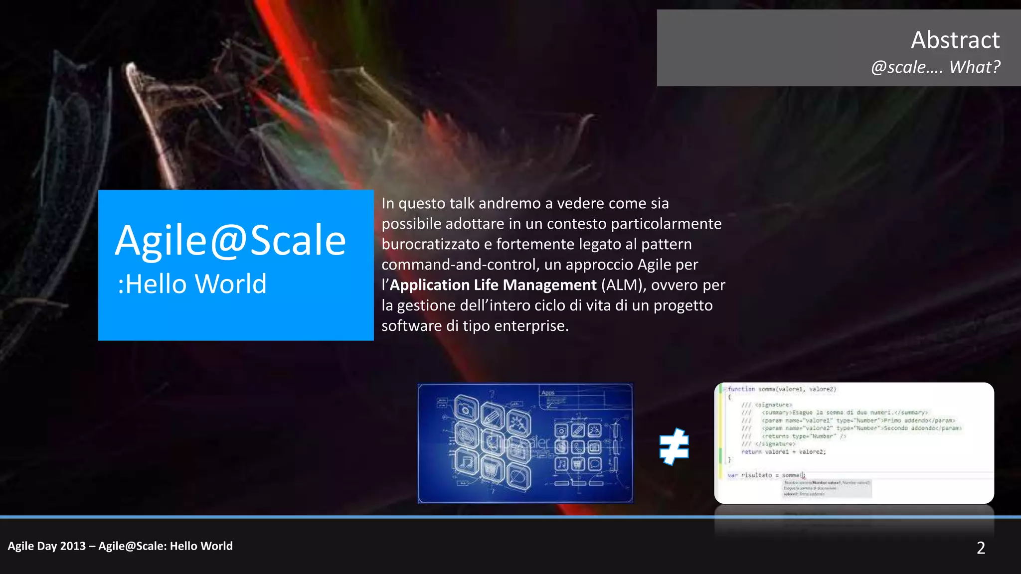 Abstract
@scale…. What?

Agile@Scale
:Hello World

Agile Day 2013 – Agile@Scale: Hello World

In questo talk andremo a vedere come sia
possibile adottare in un contesto particolarmente
burocratizzato e fortemente legato al pattern
command-and-control, un approccio Agile per
l’Application Life Management (ALM), ovvero per
la gestione dell’intero ciclo di vita di un progetto
software di tipo enterprise.

2

 
