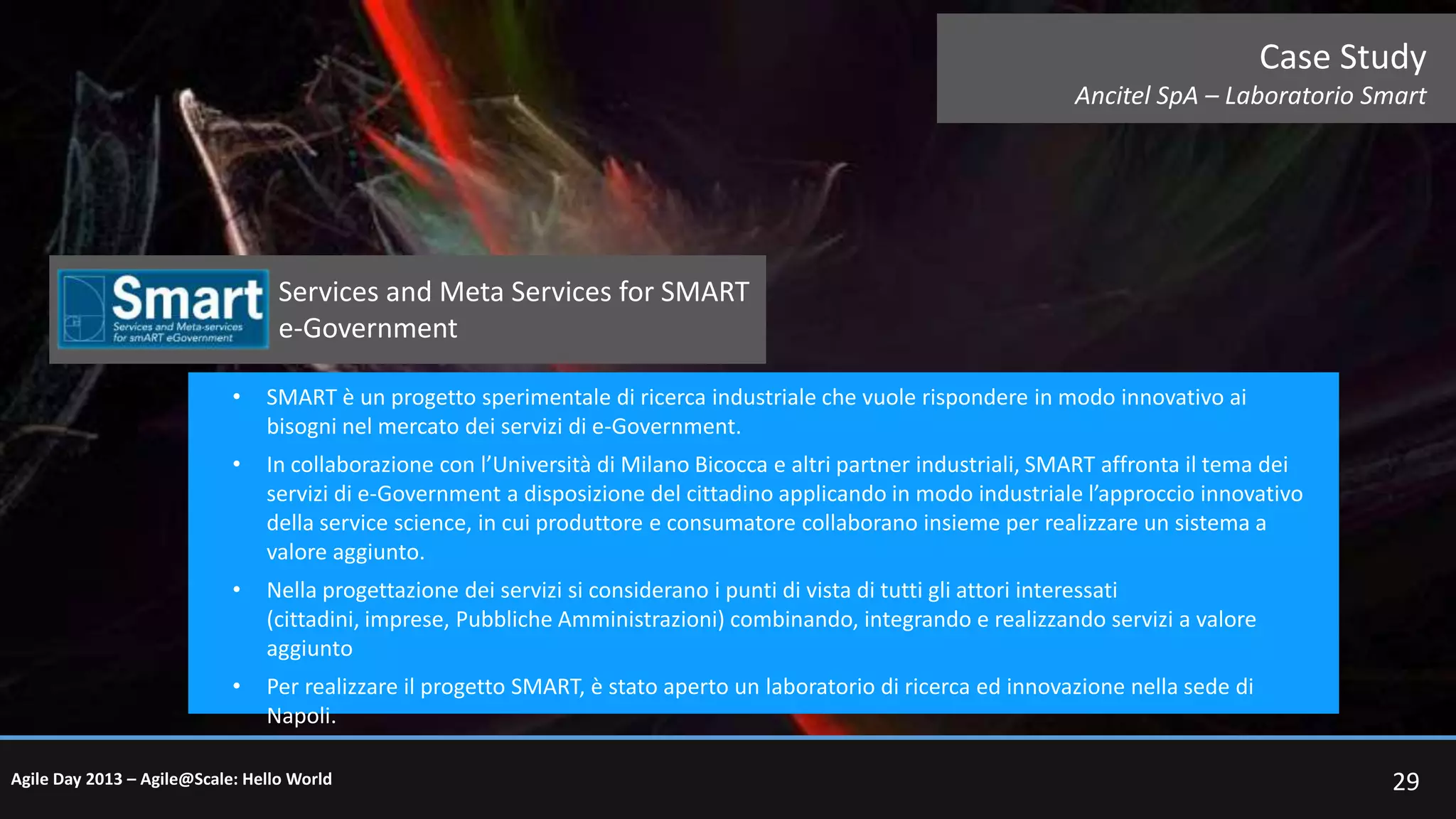Case Study
Ancitel SpA – Laboratorio Smart

Services and Meta Services for SMART
e-Government
•

SMART è un progetto sperimentale di ricerca industriale che vuole rispondere in modo innovativo ai
bisogni nel mercato dei servizi di e-Government.

•

In collaborazione con l’Università di Milano Bicocca e altri partner industriali, SMART affronta il tema dei
servizi di e-Government a disposizione del cittadino applicando in modo industriale l’approccio innovativo
della service science, in cui produttore e consumatore collaborano insieme per realizzare un sistema a
valore aggiunto.

•

Nella progettazione dei servizi si considerano i punti di vista di tutti gli attori interessati
(cittadini, imprese, Pubbliche Amministrazioni) combinando, integrando e realizzando servizi a valore
aggiunto

•

Per realizzare il progetto SMART, è stato aperto un laboratorio di ricerca ed innovazione nella sede di
Napoli.

Agile Day 2013 – Agile@Scale: Hello World

29

 