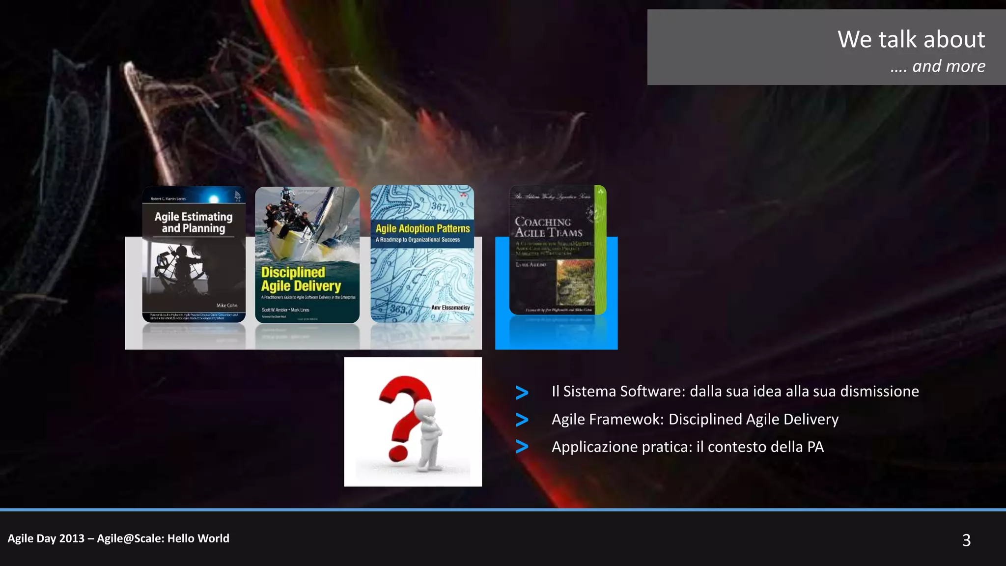 We talk about
…. and more

>
>
>
Agile Day 2013 – Agile@Scale: Hello World

Il Sistema Software: dalla sua idea alla sua dismissione
Agile Framewok: Disciplined Agile Delivery
Applicazione pratica: il contesto della PA

3

 