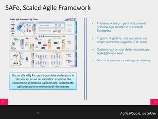 Agile@Scale: be SAFe!
SAFe, Scaled Agile Framework
• Framework maturo per l’adozione di
pratiche Agili all’interno di contesti
Enterprise
• In grado di gestire, con successo, un
ampio numero di «Agilisti» e di Team
• Costruito sui principi delle metodologie
Agile@Core e Lean
• Sincronizzazione tra sviluppo e delivery
Grazie alla «Big Picture» è possibile evidenziare le
relazioni ed i ruoli dei vari attori aziendali che
concorrono al processo Agile@Scale, unitamente
agli artefatti e le cerimonie di riferimento
12
 