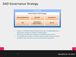Agile@Scale: be SAFe!
DAD Governance Strategy
• Esistono modalità diverse di governance per i progetti @Scale, in
particolare rispetto al contesto di applicazione
• DAD supporta differenti strategie e modalità di governance
• Le strategie fanno tesoro di quanto già in essere presso l’azienda
• Applicare ogni decisione quanto più localmente possibile
Corporate
Investimenti ITOperationDelivery/Deployment
Security
Infrastrutture
(Servizi, Cloud…)
Dati
Information Technology
27
 