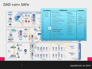 Agile@Scale: be SAFe!
DAD «on» SAFe
• Iteration
planning
• Iteration
modeling
Pratiche standard:
• Focalizzare le attività;
• Meeting di Coordinamento
giornaliero;
• Test di regressione;
• Evoluzione dell’Architettura ed
eventuali Spike relativi (task di
una o più story);
• Continuous Integration;
• Refactoring;
• Ritmo sostenibile;
• Priorizzare i
work item;
• Attività di configurazione;
• “Track “done” delle attività (es.
Burndown)
• JIT model storming
• Iteration demo;
• Retrospettiva;
• Valutare le
funzionalità
sufficienti al
raggiungiment
o dell’obiettivo;
• Aggiornamento
del Release
plan.
Pratiche
avanzate:
• Test-driven
development (TDD);
• Acceptance TDD;
• Continuous
deployment (CD);
• Parallel independent
testing;
• Non-solo
development;
• Look-ahead
modeling;
• Look-ahead
planning;
• Continuous
documentation.
Coordinate Collaborate Conclude
C
37
 
