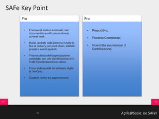 Agile@Scale: be SAFe!
SAFe Key Point
• Framework maturo e robusto, ben
documentato e utilizzato in diversi
contesti reali;
• Ruolo centrale delle persone in tutte le
fasi di delivery, con ruoli chiari, artefatti
precisi e eventi espliciti;
• Visione olistica dell’organizzazione
aziendale, con una identificazione di 3
livelli di partecipazione e valore;
• Focus sulla qualità del software (Agile
& DevOps);
• Costanti review ed aggiornamenti.
• Prescrittivo;
• Pesante/Complesso;
• Incentrato sui processi di
Certificazione;
Pro Pro
46
 