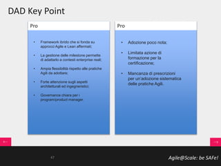 Agile@Scale: be SAFe!
DAD Key Point
• Framework ibrido che si fonda su
approcci Agile e Lean affermati;
• La gestione delle milestone permette
di adattarlo a contesti enterprise reali;
• Ampia flessibilità rispetto alle pratiche
Agili da adottare;
• Forte attenzione sugli aspetti
architetturali ed ingegneristici;
• Governance chiara per i
program/product manager.
• Adozione poco nota;
• Limitata azione di
formazione per la
certificazione;
• Mancanza di prescrizioni
per un’adozione sistematica
delle pratiche Agili.
Pro Pro
47
 