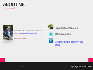 Agile@Scale: be SAFe!
@felicepescatore
ABOUT ME
get in touch
Disciplined Agile Delivery Italy
Group
Felice Pescatore, Agile Software Architect
Email: felice.pescatore@gmail.com
Cell. 392/7157684
www.felicepescatore.it
48
 