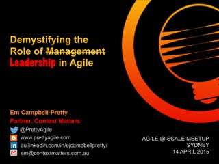 Em Campbell-Pretty
Partner, Context Matters
@PrettyAgile
www.prettyagile.com
au.linkedin.com/in/ejcampbellpretty/
em@contextmatters.com.au
Demystifying the
Role of Management
Leadership in Agile

AGILE @ SCALE MEETUP
SYDNEY
14 APRIL 2015
 