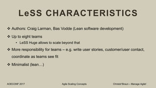 LeSS CHARACTERISTICS
 Authors: Craig Larman, Bas Vodde (Lean software development)
 Up to eight teams
• LeSS Huge allows to scale beyond that
 More responsibility for teams – e.g. write user stories, customer/user contact,
coordinate as teams see fit
 Minimalist (lean…)
AOECONF 2017 Agile Scaling Concepts Christof Braun – Manage Agile!
 