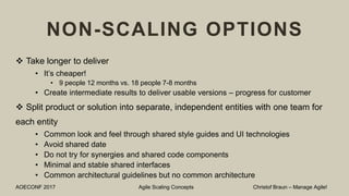 NON-SCALING OPTIONS
 Take longer to deliver
• It’s cheaper!
• 9 people 12 months vs. 18 people 7-8 months
• Create intermediate results to deliver usable versions – progress for customer
 Split product or solution into separate, independent entities with one team for
each entity
• Common look and feel through shared style guides and UI technologies
• Avoid shared date
• Do not try for synergies and shared code components
• Minimal and stable shared interfaces
• Common architectural guidelines but no common architecture
AOECONF 2017 Agile Scaling Concepts Christof Braun – Manage Agile!
 
