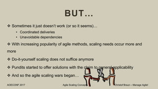 BUT…
 Sometimes it just doesn’t work (or so it seems)…
• Coordinated deliveries
• Unavoidable dependencies
 With increasing popularity of agile methods, scaling needs occur more and
more
 Do-it-yourself scaling does not suffice anymore
 Pundits started to offer solutions with the claim to general applicability
 And so the agile scaling wars began…
AOECONF 2017 Agile Scaling Concepts Christof Braun – Manage Agile!
 