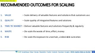 SmoothApps | Blog | Training | Newsletter | Twitter | LinkedIn | Facebook | Google+ | NEW – Agilato Videos on YouTube
Read my blog on this topic
RECOMMENDED OUTCOMES FOR SCALING
1. VALUE
2. QUALITY
3. TIME TO MARKET
4. WASTE
5. RISK
‒ Scale delivery of valuable features and solutions that customers use
‒ Scale quality of integrated features and solutions
‒ Deliver valuable features and solutions frequently & regularly
‒ De-scale the waste of time, effort, money
‒ De-scale the exposure to uncertain, undesirable outcomes
13
 