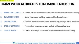 SmoothApps | Blog | Training | Newsletter | Twitter | LinkedIn | Facebook | Google+ | NEW – Agilato Videos on YouTube
Read my blog on this topic
FRAMEWORK ATTRIBUTES THAT IMPACT ADOPTION
1. SIMPLICITY, CLARITY
2. BUILDING BLOCKS
3. ORG CHANGES
4. EASE OF LEARNING
5. CERTIFICATION
‒ Simple, clearly expressed framework enables shared understanding
‒ Using Scrum as a building block enables Scaled Scrum
‒ Minimal addition of new roles, up-front org changes eases adoption
‒ Free, online resources enable scaled, self-paced learning
‒ Certification helps team members validate their understanding
14
 