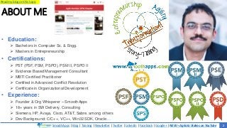 SmoothApps | Blog | Training | Newsletter | Twitter | LinkedIn | Facebook | Google+ | NEW – Agilato Videos on YouTube
Read my blog on this topic
ABOUT ME
2
• Education:
 Bachelors in Computer Sc. & Engg.
 Masters in Entrepreneurship
• Certifications:
 PST (PSF, PSM, PSPO), PSM II, PSPO II
 Evidence Based Management Consultant
 MBTI Certified Practitioner
 Certified in Advanced Conflict Resolution
 Certificate in Organizational Development
• Experience:
 Founder & Org Whisperer – SmoothApps
 18+ years in SW Delivery, Consulting
 Siemens, HP, Avaya, Cisco, AT&T, Sabre. among others
 Dev Background: C/C++, VC++, Win32 SDK, Oracle…
 