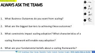 SmoothApps | Blog | Training | Newsletter | Twitter | LinkedIn | Facebook | Google+ | NEW – Agilato Videos on YouTube
Read my blog on this topic
ALWAYS ASK THE TEAMS
1. What Business Outcomes do you want from scaling?
2. What are the biggest barriers to achieving these outcomes?
3. What constraints impact scaling adoption? What characteristics of a
scaling framework will enable easy adoption?
4. What are your fundamental beliefs about a scaling frameworks?
7
 