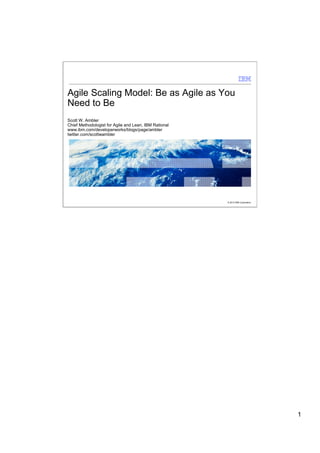 Agile Scaling Model: Be as Agile as You
Need to Be
Scott W. Ambler
Chief Methodologist for Agile and Lean, IBM Rational
www.ibm.com/developerworks/blogs/page/ambler
twitter.com/scottwambler




                                                       © 2012 IBM Corporation




                                                                                1
 