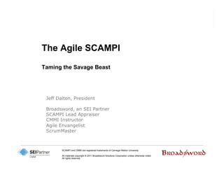 The Agile SCAMPI

Taming the Savage Beast




 Jeff Dalton, President

 Broadsword, an SEI Partner
 SCAMPI Lead Appraiser
 CMMI Instructor
 Agile Envangelist
 ScrumMaster



        SCAMPI and CMMI are registered trademarks of Carnegie Mellon University

        All materials copyright © 2011 Broadsword Solutions Corporation unless otherwise noted.
        All rights reserved.
 