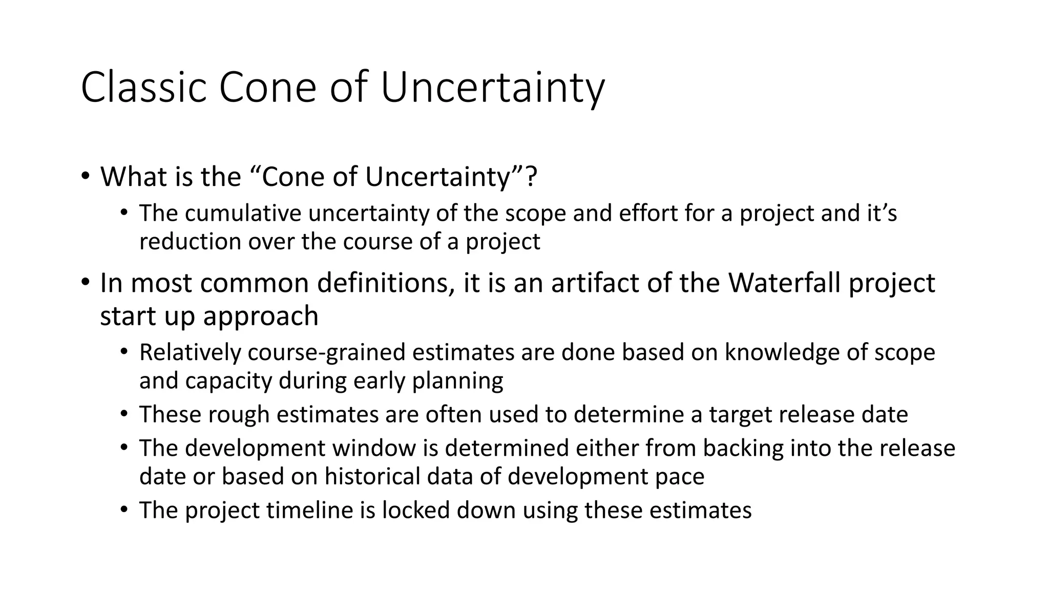 Classic Cone of Uncertainty
• What is the “Cone of Uncertainty”?
• The cumulative uncertainty of the scope and effort for a project and it’s
reduction over the course of a project
• In most common definitions, it is an artifact of the Waterfall project
start up approach
• Relatively course-grained estimates are done based on knowledge of scope
and capacity during early planning
• These rough estimates are often used to determine a target release date
• The development window is determined either from backing into the release
date or based on historical data of development pace
• The project timeline is locked down using these estimates
 