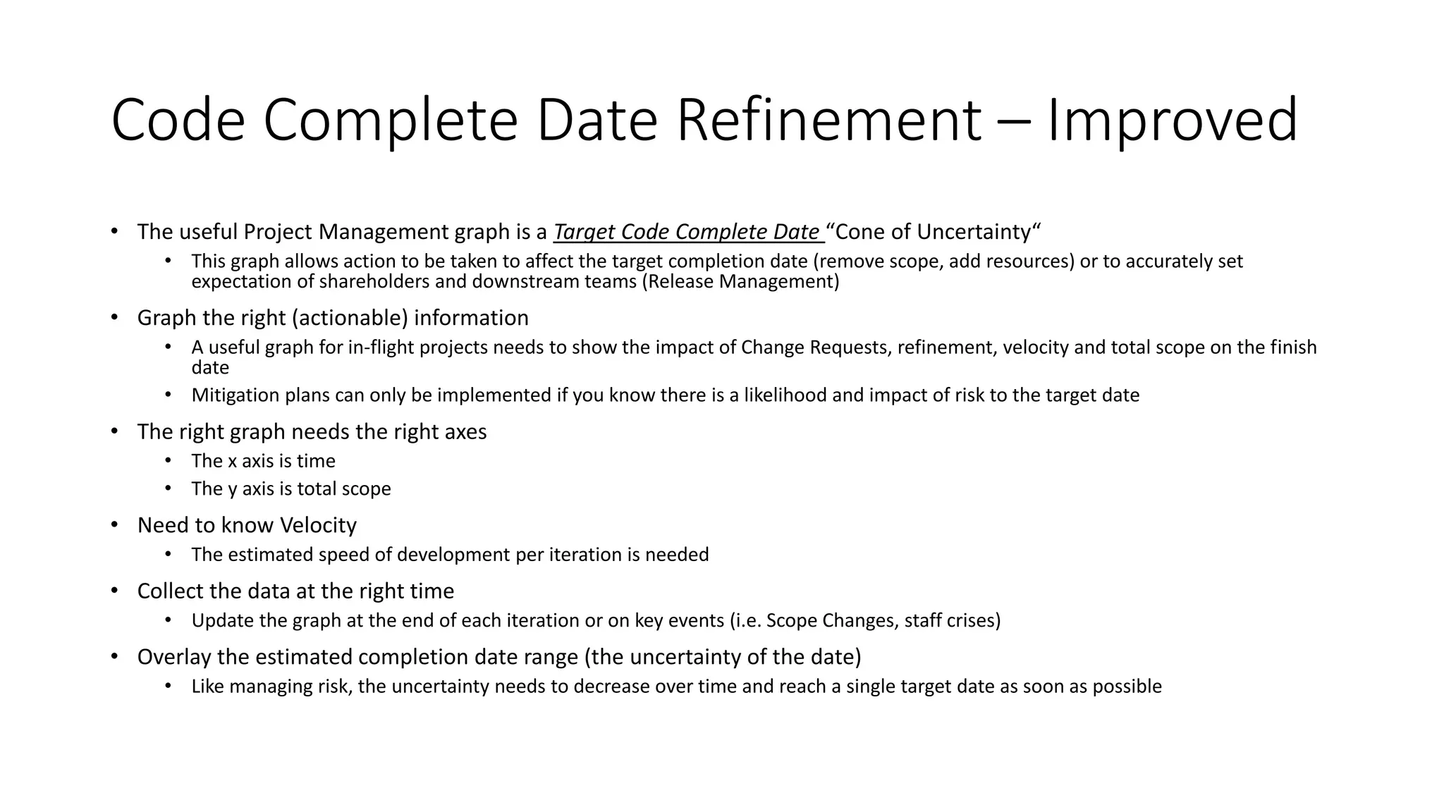 Code Complete Date Refinement – Improved
• The useful Project Management graph is a Target Code Complete Date “Cone of Uncertainty“
• This graph allows action to be taken to affect the target completion date (remove scope, add resources) or to accurately set
expectation of shareholders and downstream teams (Release Management)
• Graph the right (actionable) information
• A useful graph for in-flight projects needs to show the impact of Change Requests, refinement, velocity and total scope on the finish
date
• Mitigation plans can only be implemented if you know there is a likelihood and impact of risk to the target date
• The right graph needs the right axes
• The x axis is time
• The y axis is total scope
• Need to know Velocity
• The estimated speed of development per iteration is needed
• Collect the data at the right time
• Update the graph at the end of each iteration or on key events (i.e. Scope Changes, staff crises)
• Overlay the estimated completion date range (the uncertainty of the date)
• Like managing risk, the uncertainty needs to decrease over time and reach a single target date as soon as possible
 