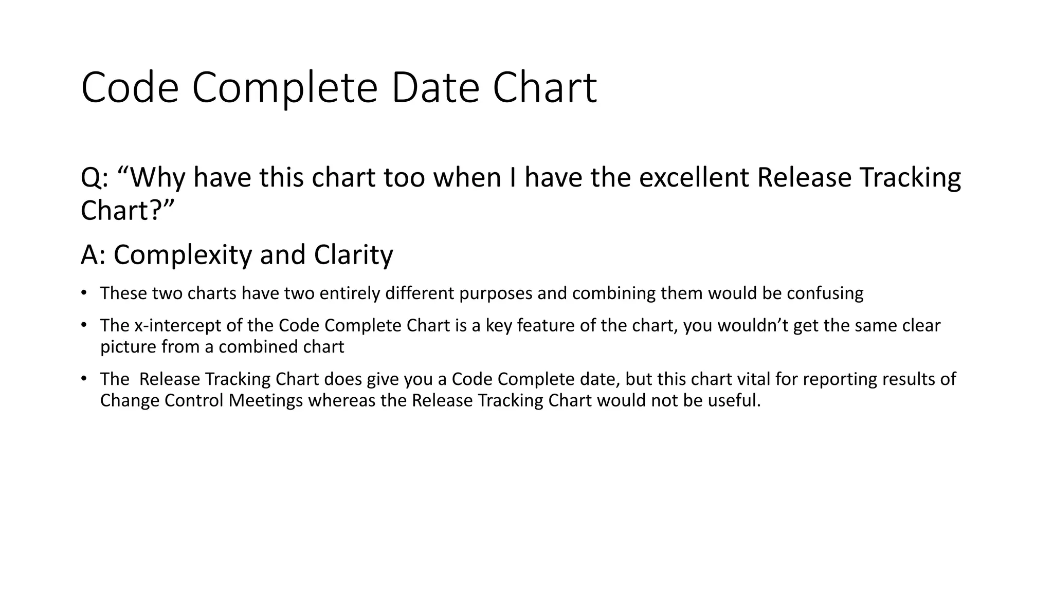 Code Complete Date Chart
Q: “Why have this chart too when I have the excellent Release Tracking
Chart?”
A: Complexity and Clarity
• These two charts have two entirely different purposes and combining them would be confusing
• The x-intercept of the Code Complete Chart is a key feature of the chart, you wouldn’t get the same clear
picture from a combined chart
• The Release Tracking Chart does give you a Code Complete date, but this chart vital for reporting results of
Change Control Meetings whereas the Release Tracking Chart would not be useful.
 