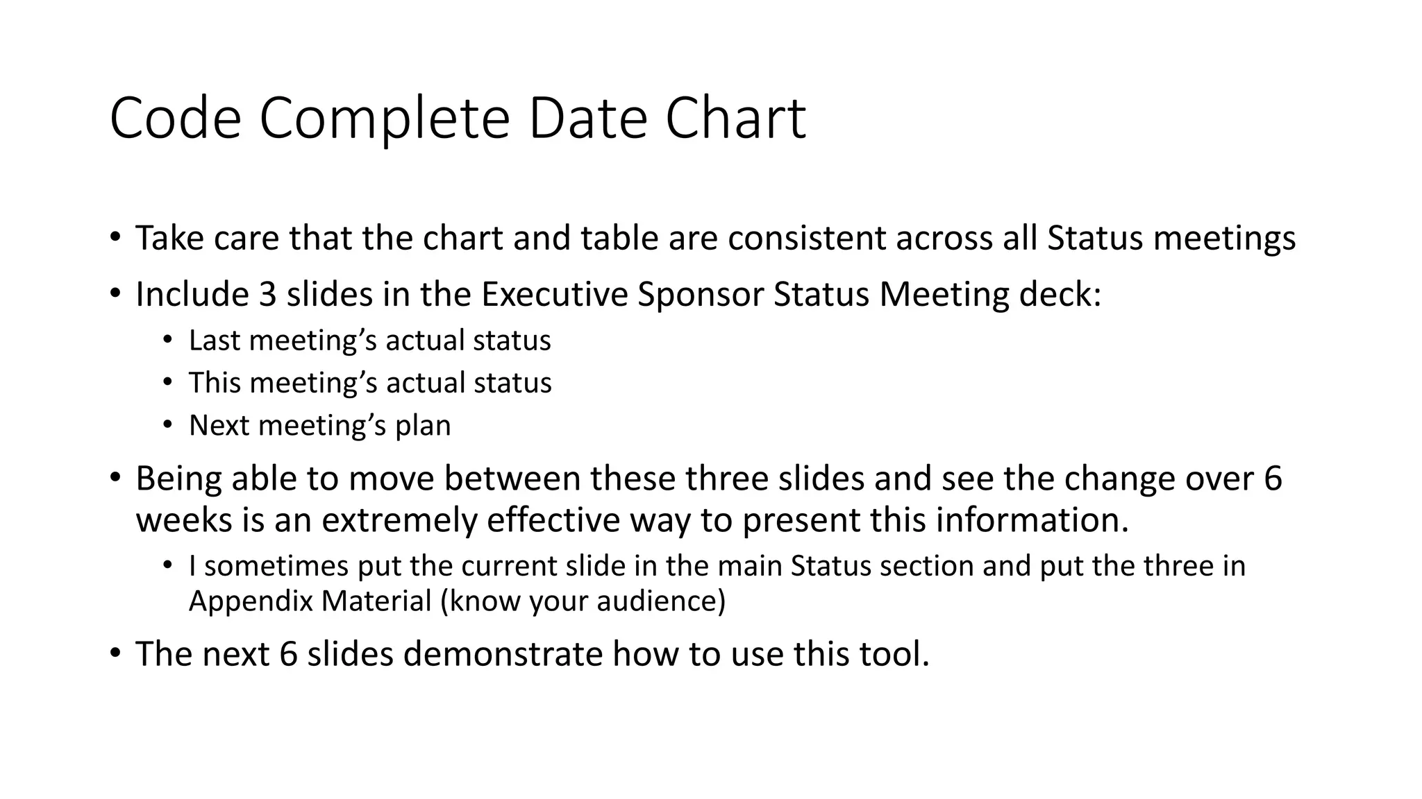 Code Complete Date Chart
• Take care that the chart and table are consistent across all Status meetings
• Include 3 slides in the Executive Sponsor Status Meeting deck:
• Last meeting’s actual status
• This meeting’s actual status
• Next meeting’s plan
• Being able to move between these three slides and see the change over 6
weeks is an extremely effective way to present this information.
• I sometimes put the current slide in the main Status section and put the three in
Appendix Material (know your audience)
• The next 6 slides demonstrate how to use this tool.
 