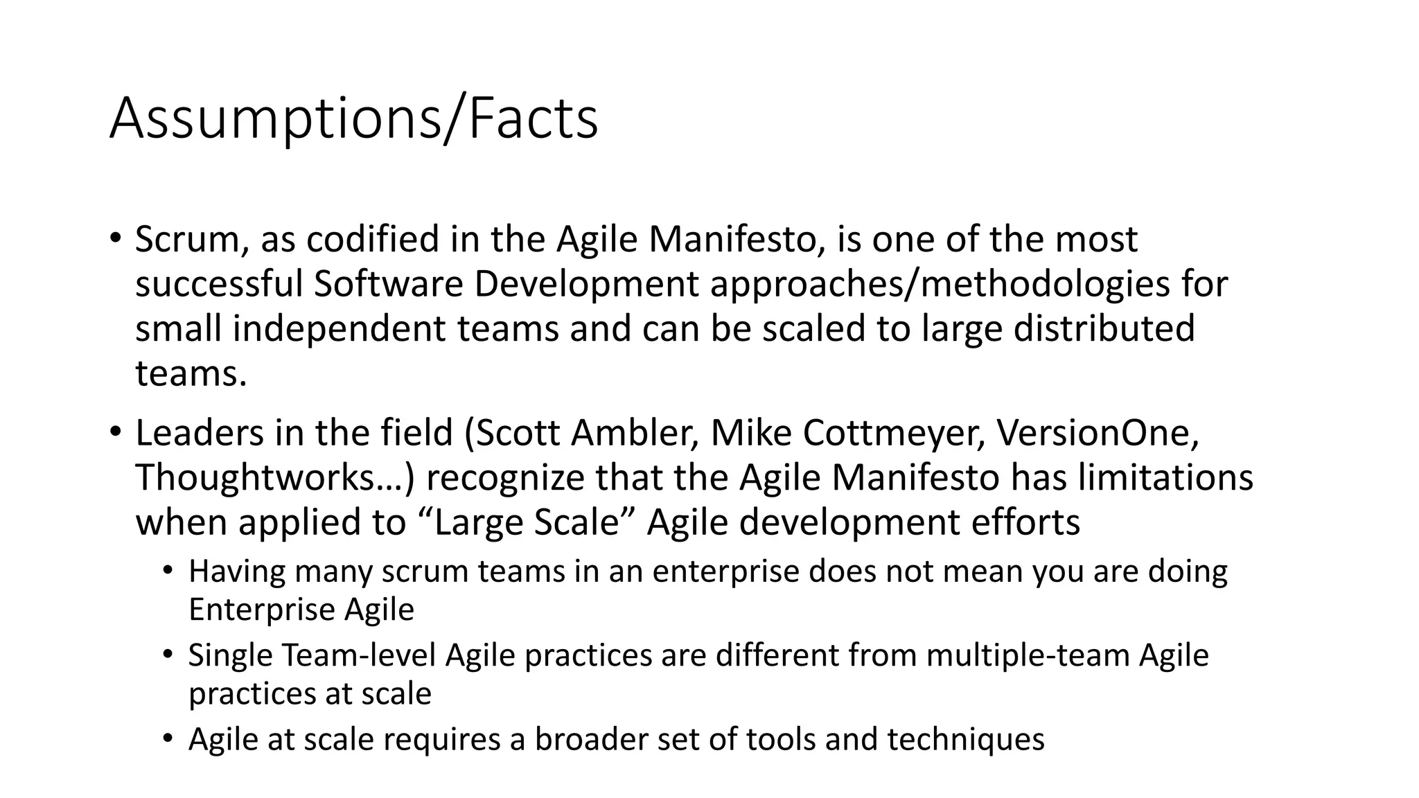 Assumptions/Facts
• Scrum, as codified in the Agile Manifesto, is one of the most
successful Software Development approaches/methodologies for
small independent teams and can be scaled to large distributed
teams.
• Leaders in the field (Scott Ambler, Mike Cottmeyer, VersionOne,
Thoughtworks…) recognize that the Agile Manifesto has limitations
when applied to “Large Scale” Agile development efforts
• Having many scrum teams in an enterprise does not mean you are doing
Enterprise Agile
• Single Team-level Agile practices are different from multiple-team Agile
practices at scale
• Agile at scale requires a broader set of tools and techniques
 