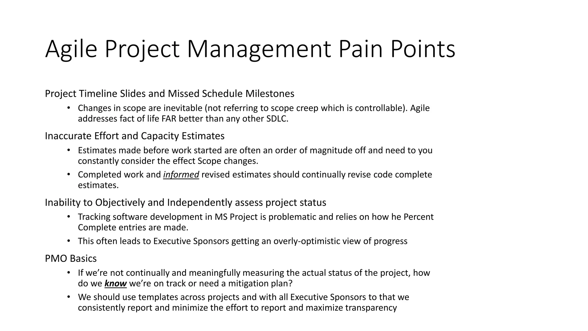 Project Timeline Slides and Missed Schedule Milestones
• Changes in scope are inevitable (not referring to scope creep which is controllable). Agile
addresses fact of life FAR better than any other SDLC.
Inaccurate Effort and Capacity Estimates
• Estimates made before work started are often an order of magnitude off and need to you
constantly consider the effect Scope changes.
• Completed work and informed revised estimates should continually revise code complete
estimates.
Inability to Objectively and Independently assess project status
• Tracking software development in MS Project is problematic and relies on how he Percent
Complete entries are made.
• This often leads to Executive Sponsors getting an overly-optimistic view of progress
PMO Basics
• If we’re not continually and meaningfully measuring the actual status of the project, how
do we know we’re on track or need a mitigation plan?
• We should use templates across projects and with all Executive Sponsors to that we
consistently report and minimize the effort to report and maximize transparency
Agile Project Management Pain Points
 