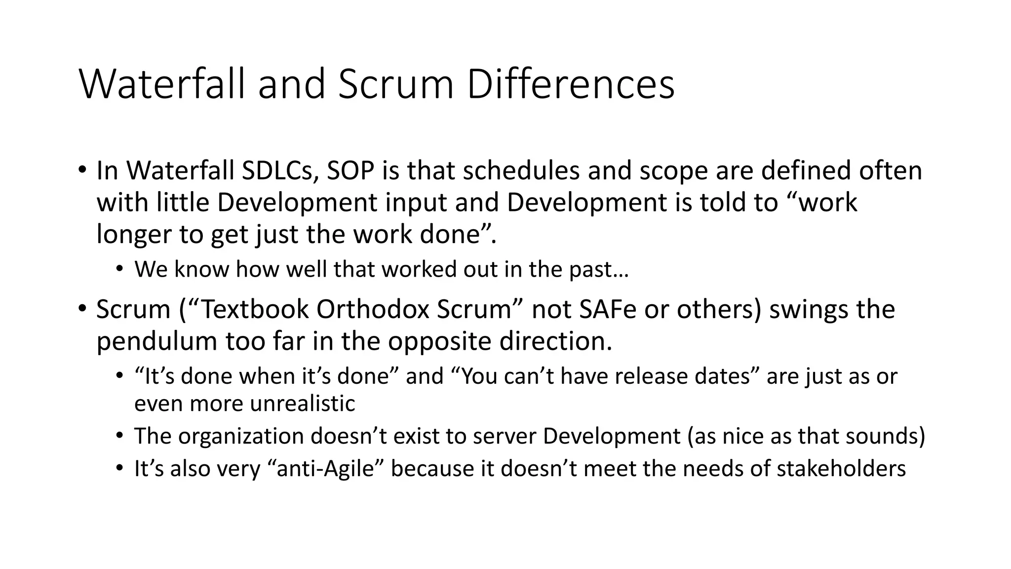 Waterfall and Scrum Differences
• In Waterfall SDLCs, SOP is that schedules and scope are defined often
with little Development input and Development is told to “work
longer to get just the work done”.
• We know how well that worked out in the past…
• Scrum (“Textbook Orthodox Scrum” not SAFe or others) swings the
pendulum too far in the opposite direction.
• “It’s done when it’s done” and “You can’t have release dates” are just as or
even more unrealistic
• The organization doesn’t exist to server Development (as nice as that sounds)
• It’s also very “anti-Agile” because it doesn’t meet the needs of stakeholders
 