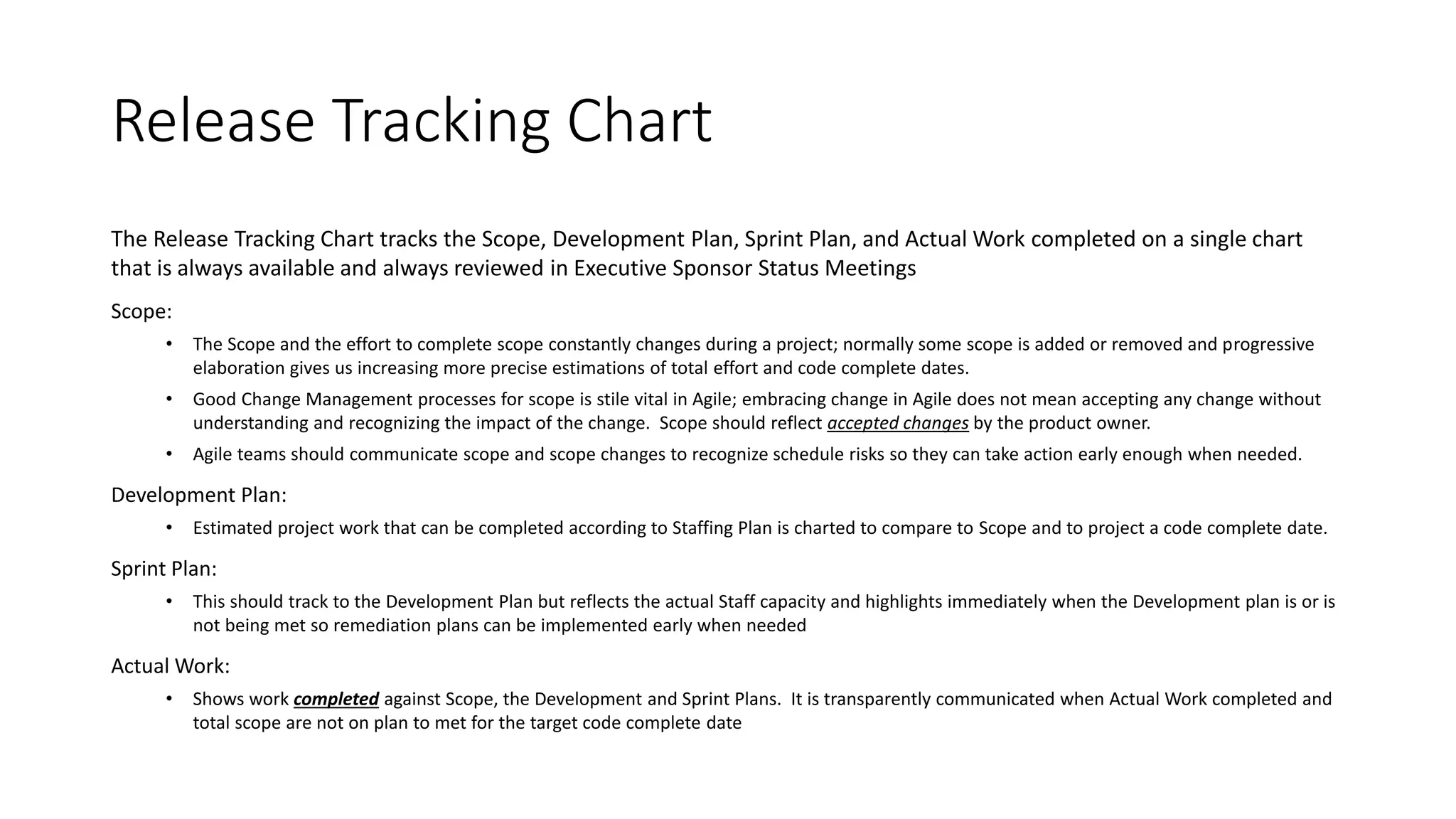 Release Tracking Chart
The Release Tracking Chart tracks the Scope, Development Plan, Sprint Plan, and Actual Work completed on a single chart
that is always available and always reviewed in Executive Sponsor Status Meetings
Scope:
• The Scope and the effort to complete scope constantly changes during a project; normally some scope is added or removed and progressive
elaboration gives us increasing more precise estimations of total effort and code complete dates.
• Good Change Management processes for scope is stile vital in Agile; embracing change in Agile does not mean accepting any change without
understanding and recognizing the impact of the change. Scope should reflect accepted changes by the product owner.
• Agile teams should communicate scope and scope changes to recognize schedule risks so they can take action early enough when needed.
Development Plan:
• Estimated project work that can be completed according to Staffing Plan is charted to compare to Scope and to project a code complete date.
Sprint Plan:
• This should track to the Development Plan but reflects the actual Staff capacity and highlights immediately when the Development plan is or is
not being met so remediation plans can be implemented early when needed
Actual Work:
• Shows work completed against Scope, the Development and Sprint Plans. It is transparently communicated when Actual Work completed and
total scope are not on plan to met for the target code complete date
 