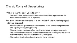 Classic Cone of Uncertainty
• What is the “Cone of Uncertainty”?
• The cumulative uncertainty of the scope and effort for a project and it’s
reduction over the course of a project
• In most common definitions, it is an artifact of the Waterfall project
start up approach
• Relatively course-grained estimates are done based on knowledge of scope
and capacity during early planning
• These rough estimates are often used to determine a target release date
• The development window is determined either from backing into the release
date or based on historical data of development pace
• The project timeline is locked down using these estimates
 
