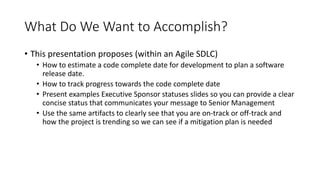 What Do We Want to Accomplish?
• This presentation proposes (within an Agile SDLC)
• How to estimate a code complete date for development to plan a software
release date.
• How to track progress towards the code complete date
• Present examples Executive Sponsor statuses slides so you can provide a clear
concise status that communicates your message to Senior Management
• Use the same artifacts to clearly see that you are on-track or off-track and
how the project is trending so we can see if a mitigation plan is needed
 
