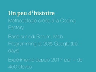 Un peu d’histoire
Méthodologie créée à la Coding
Factory
Basé sur eduScrum, Mob
Programming et 20% Google (lab
days)
Expérimenté depuis 2017 par + de
450 élèves
 