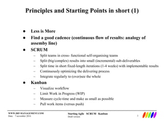 Starting Agile SCRUM Kanban
Draft version
WWW.IRP-MANAGEMENT.COM
Date: 7 november 2016
Principles and Starting Points in short (1)
 Less is More
 Find a good cadence (continuous flow of results: analogy of
assemby line)
 SCRUM
– Split teams in cross- functional self-organising teams
– Split (big/complex) results into small (incremental) sub-deliverables
– Split time in short fixed-length iterations (1-4 weeks) with implementable results
– Continuously optimizing the delivering process
– Integrate regularly to (over)see the whole
 Kanban
– Visualize workflow
– Limit Work in Progress (WIP)
– Measure cycle-time and make as small as possible
– Pull work items (versus push)
3
 