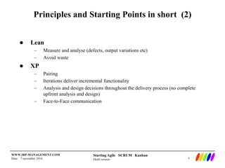 Starting Agile SCRUM Kanban
Draft version
WWW.IRP-MANAGEMENT.COM
Date: 7 november 2016
Principles and Starting Points in short (2)
 Lean
– Measure and analyse (defects, output variations etc)
– Avoid waste
 XP
– Pairing
– Iterations deliver incremental functionality
– Analysis and design decisions throughout the delivery process (no complete
upfront analysis and design)
– Face-to-Face communication
4
 