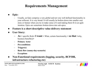 Starting Agile SCRUM Kanban
Draft version
WWW.IRP-MANAGEMENT.COM
Date: 7 november 2016
Requirements Management
 Epic:
– Usually, an Epic comprise a very global and not very well defined functionality in
your software. It is very broad. It will usually be broken down into smaller user
story or feature when you try to make sense of it and making them fit in an agile
iteration. Epics are sometimes broken down into sub-epics.
 Feature is a short descriptive value delivery statement
 User Story:
– As < specific Role> I want < What, certain functionality > so that <why,
business benefit(s)>
– Primary Actor
– Pre-conditions
– Trigger(s)
– Basic flow (sunny-day-scenario)
– Exceptions
 Non-Functional requirements (logging, security, BCP/DR,
infrastructure refactoring etc)
8
 