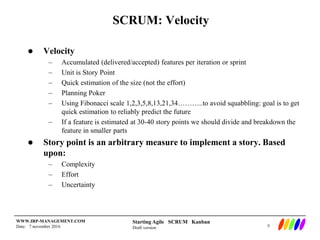 Starting Agile SCRUM Kanban
Draft version
WWW.IRP-MANAGEMENT.COM
Date: 7 november 2016
SCRUM: Velocity
 Velocity
– Accumulated (delivered/accepted) features per iteration or sprint
– Unit is Story Point
– Quick estimation of the size (not the effort)
– Planning Poker
– Using Fibonacci scale 1,2,3,5,8,13,21,34………..to avoid squabbling: goal is to get
quick estimation to reliably predict the future
– If a feature is estimated at 30-40 story points we should divide and breakdown the
feature in smaller parts
 Story point is an arbitrary measure to implement a story. Based
upon:
– Complexity
– Effort
– Uncertainty
9
 