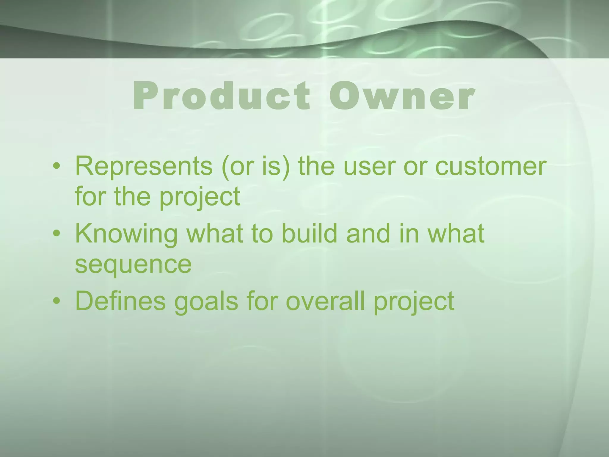 Product Owner Represents (or is) the user or customer for the project Knowing what to build and in what sequence Defines goals for overall project 