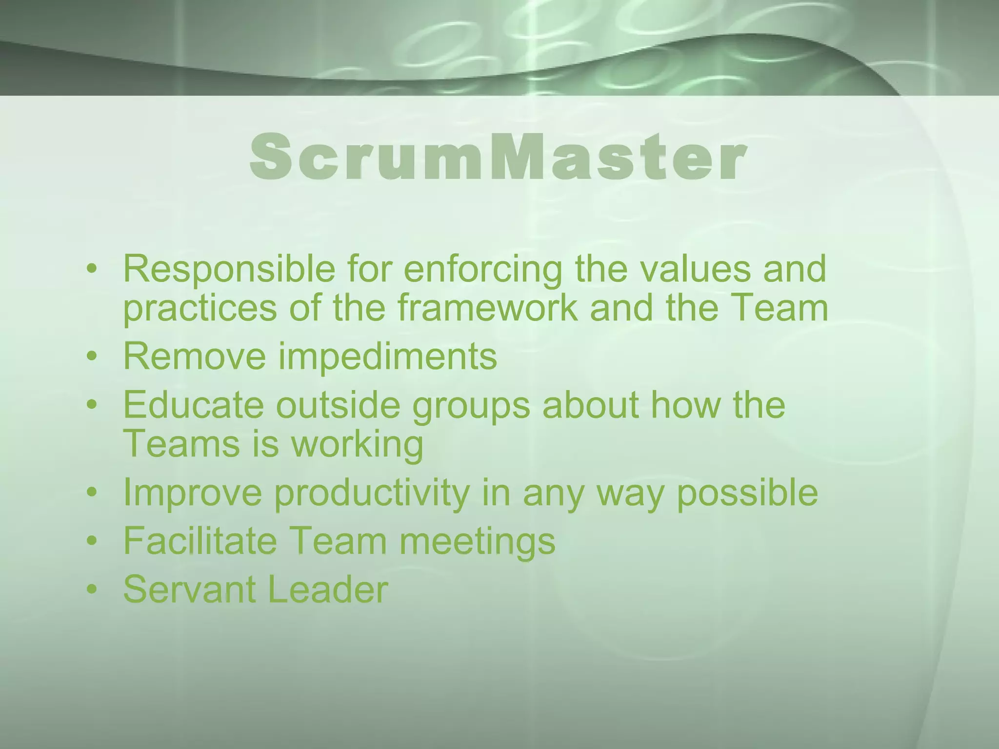 ScrumMaster Responsible for enforcing the values and practices of the framework and the Team Remove impediments Educate outside groups about how the Teams is working Improve productivity in any way possible Facilitate Team meetings Servant Leader 