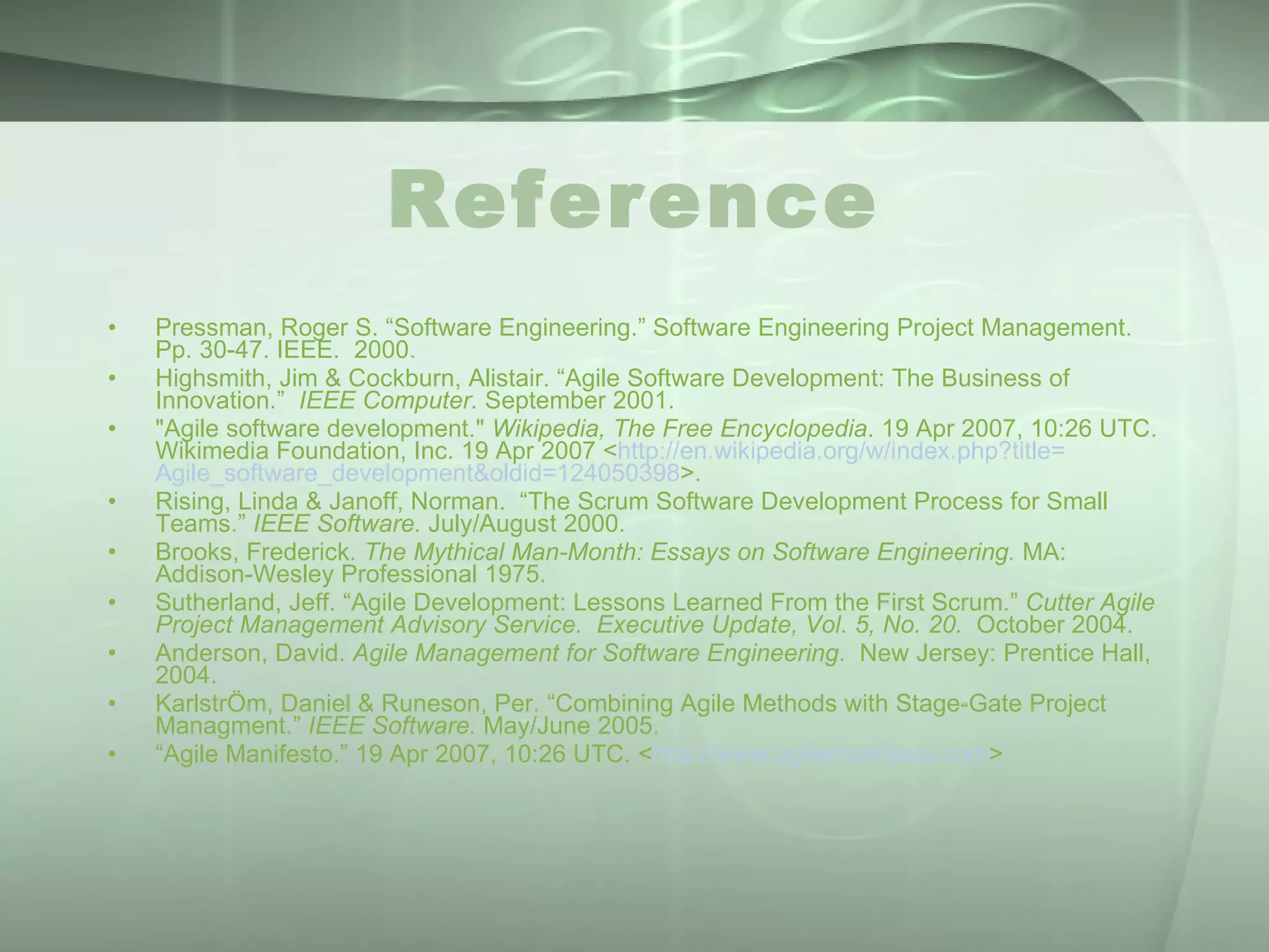 Reference Pressman, Roger S. “Software Engineering.” Software Engineering Project Management.  Pp. 30-47. IEEE.  2000. Highsmith, Jim & Cockburn, Alistair. “Agile Software Development: The Business of Innovation.”  IEEE Computer.  September 2001. &quot;Agile software development.&quot;  Wikipedia, The Free Encyclopedia . 19 Apr 2007, 10:26 UTC. Wikimedia Foundation, Inc. 19 Apr 2007 < http:// en.wikipedia.org/w/index.php?title = Agile_software_development&oldid =124050398 >. Rising, Linda & Janoff, Norman.  “The Scrum Software Development Process for Small Teams.”  IEEE Software.  July/August 2000. Brooks, Frederick.  The Mythical Man-Month: Essays on Software Engineering.  MA: Addison-Wesley Professional 1975. Sutherland, Jeff. “Agile Development: Lessons Learned From the First Scrum.”  Cutter Agile Project Management Advisory Service.   Executive Update, Vol. 5, No. 20.  October 2004. Anderson, David.  Agile Management for Software Engineering .  New Jersey: Prentice Hall, 2004. KarlstrÖm, Daniel & Runeson, Per. “Combining Agile Methods with Stage-Gate Project Managment.”  IEEE Software.  May/June 2005. “ Agile Manifesto.” 19 Apr 2007, 10:26 UTC. < http://www.agilemanifesto.com > 