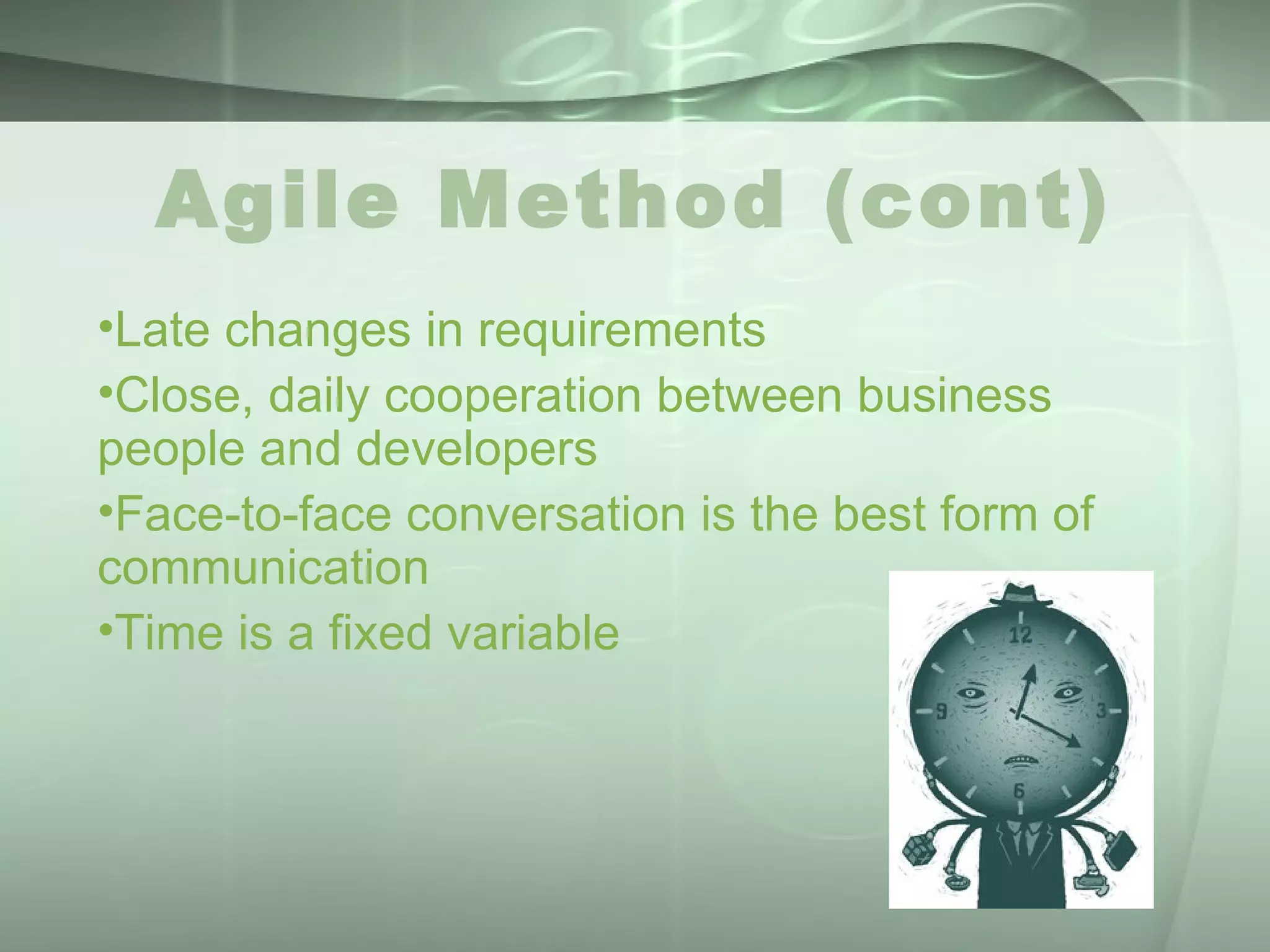 Agile Method (cont) Late changes in requirements  Close, daily cooperation between business people and developers  Face-to-face conversation is the best form of communication  Time is a fixed variable 