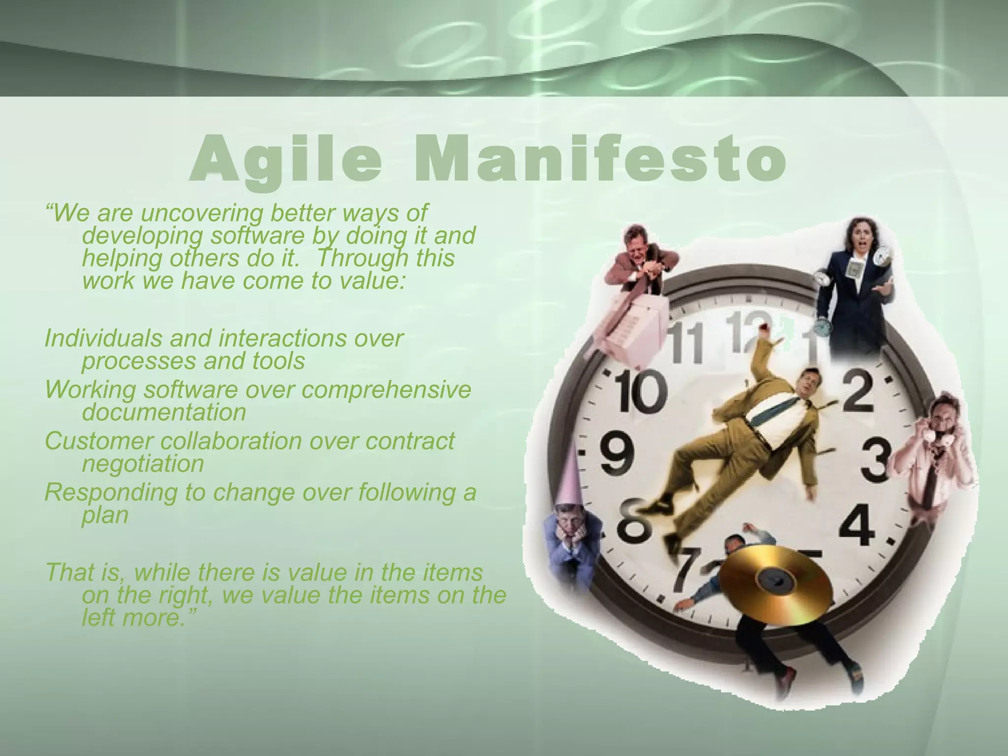Agile Manifesto  “ We are uncovering better ways of developing software by doing it and helping others do it.  Through this work we have come to value: Individuals and interactions over processes and tools Working software over comprehensive documentation Customer collaboration over contract negotiation Responding to change over following a plan That is, while there is value in the items on the right, we value the items on the left more.” 