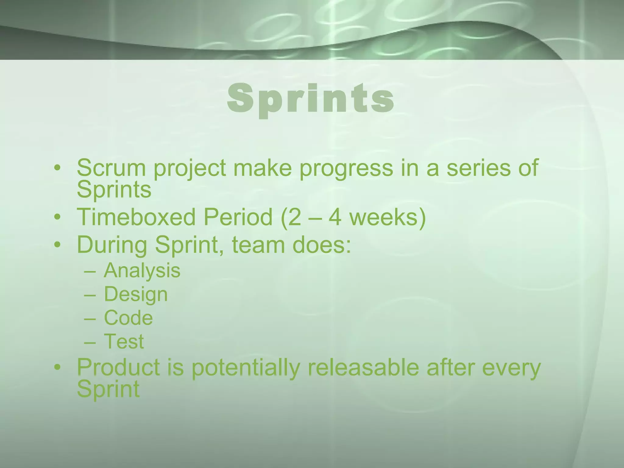 Sprints Scrum project make progress in a series of Sprints Timeboxed Period (2 – 4 weeks) During Sprint, team does: Analysis Design Code Test Product is potentially releasable after every Sprint 