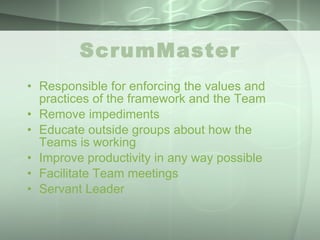 ScrumMaster Responsible for enforcing the values and practices of the framework and the Team Remove impediments Educate outside groups about how the Teams is working Improve productivity in any way possible Facilitate Team meetings Servant Leader 