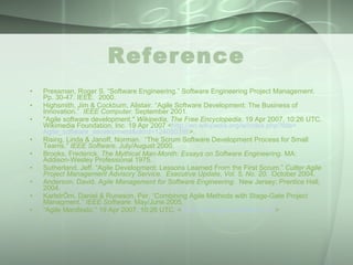 Reference Pressman, Roger S. “Software Engineering.” Software Engineering Project Management.  Pp. 30-47. IEEE.  2000. Highsmith, Jim & Cockburn, Alistair. “Agile Software Development: The Business of Innovation.”  IEEE Computer.  September 2001. "Agile software development."  Wikipedia, The Free Encyclopedia . 19 Apr 2007, 10:26 UTC. Wikimedia Foundation, Inc. 19 Apr 2007 < http:// en.wikipedia.org/w/index.php?title = Agile_software_development&oldid =124050398 >. Rising, Linda & Janoff, Norman.  “The Scrum Software Development Process for Small Teams.”  IEEE Software.  July/August 2000. Brooks, Frederick.  The Mythical Man-Month: Essays on Software Engineering.  MA: Addison-Wesley Professional 1975. Sutherland, Jeff. “Agile Development: Lessons Learned From the First Scrum.”  Cutter Agile Project Management Advisory Service.   Executive Update, Vol. 5, No. 20.  October 2004. Anderson, David.  Agile Management for Software Engineering .  New Jersey: Prentice Hall, 2004. KarlstrÖm, Daniel & Runeson, Per. “Combining Agile Methods with Stage-Gate Project Managment.”  IEEE Software.  May/June 2005. “ Agile Manifesto.” 19 Apr 2007, 10:26 UTC. < http://www.agilemanifesto.com > 