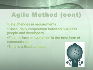 Agile Method (cont) Late changes in requirements  Close, daily cooperation between business people and developers  Face-to-face conversation is the best form of communication  Time is a fixed variable 