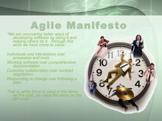 Agile Manifesto  “ We are uncovering better ways of developing software by doing it and helping others do it.  Through this work we have come to value: Individuals and interactions over processes and tools Working software over comprehensive documentation Customer collaboration over contract negotiation Responding to change over following a plan That is, while there is value in the items on the right, we value the items on the left more.” 
