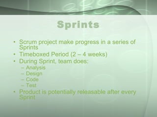 Sprints Scrum project make progress in a series of Sprints Timeboxed Period (2 – 4 weeks) During Sprint, team does: Analysis Design Code Test Product is potentially releasable after every Sprint 